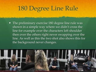 180 Degree Line Rule
 The preliminary exercise 180 degree line rule was
shown in a simple way where we didn’t cross the
line for example over the characters left shoulder
then over the others right never swapping over the
line. As well as this the two shot also shows this for
the background never changes.
 