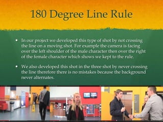 180 Degree Line Rule
 In our project we developed this type of shot by not crossing
the line on a moving shot. For example the camera is facing
over the left shoulder of the male character then over the right
of the female character which shows we kept to the rule.
 We also developed this shot in the three shot by never crossing
the line therefore there is no mistakes because the background
never alternates.
 