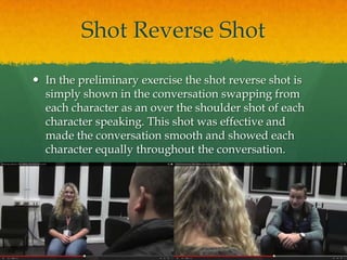 Shot Reverse Shot
 In the preliminary exercise the shot reverse shot is
simply shown in the conversation swapping from
each character as an over the shoulder shot of each
character speaking. This shot was effective and
made the conversation smooth and showed each
character equally throughout the conversation.
 