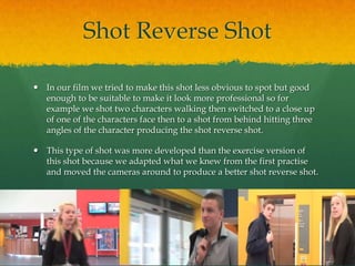 Shot Reverse Shot
 In our film we tried to make this shot less obvious to spot but good
enough to be suitable to make it look more professional so for
example we shot two characters walking then switched to a close up
of one of the characters face then to a shot from behind hitting three
angles of the character producing the shot reverse shot.
 This type of shot was more developed than the exercise version of
this shot because we adapted what we knew from the first practise
and moved the cameras around to produce a better shot reverse shot.
 