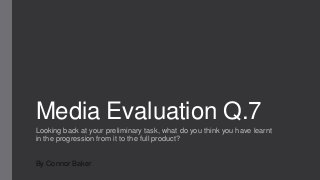 Media Evaluation Q.7
Looking back at your preliminary task, what do you think you have learnt
in the progression from it to the full product?
By Connor Baker
 