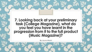 7. Looking back at your preliminary
task (College Magazine), what do
you feel you have learnt in the
progression from it to the full product
(Music Magazine)?
By Laura Ward
 