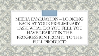 MEDIA EVALUATION – LOOKING
BACK AT YOUR PRELIMINARY
TASK, WHAT DO YOU FEEL YOU
HAVE LEARNT IN THE
PROGRESSION FROM IT TO THE
FULL PRODUCT?
 