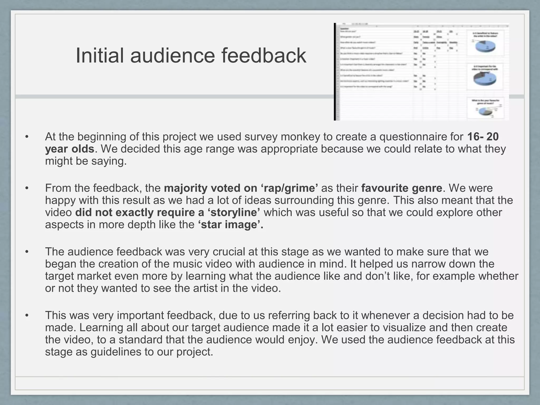 Initial audience feedback
• At the beginning of this project we used survey monkey to create a questionnaire for 16- 20
year olds. We decided this age range was appropriate because we could relate to what they
might be saying.
• From the feedback, the majority voted on ‘rap/grime’ as their favourite genre. We were
happy with this result as we had a lot of ideas surrounding this genre. This also meant that the
video did not exactly require a ‘storyline’ which was useful so that we could explore other
aspects in more depth like the ‘star image’.
• The audience feedback was very crucial at this stage as we wanted to make sure that we
began the creation of the music video with audience in mind. It helped us narrow down the
target market even more by learning what the audience like and don’t like, for example whether
or not they wanted to see the artist in the video.
• This was very important feedback, due to us referring back to it whenever a decision had to be
made. Learning all about our target audience made it a lot easier to visualize and then create
the video, to a standard that the audience would enjoy. We used the audience feedback at this
stage as guidelines to our project.
 