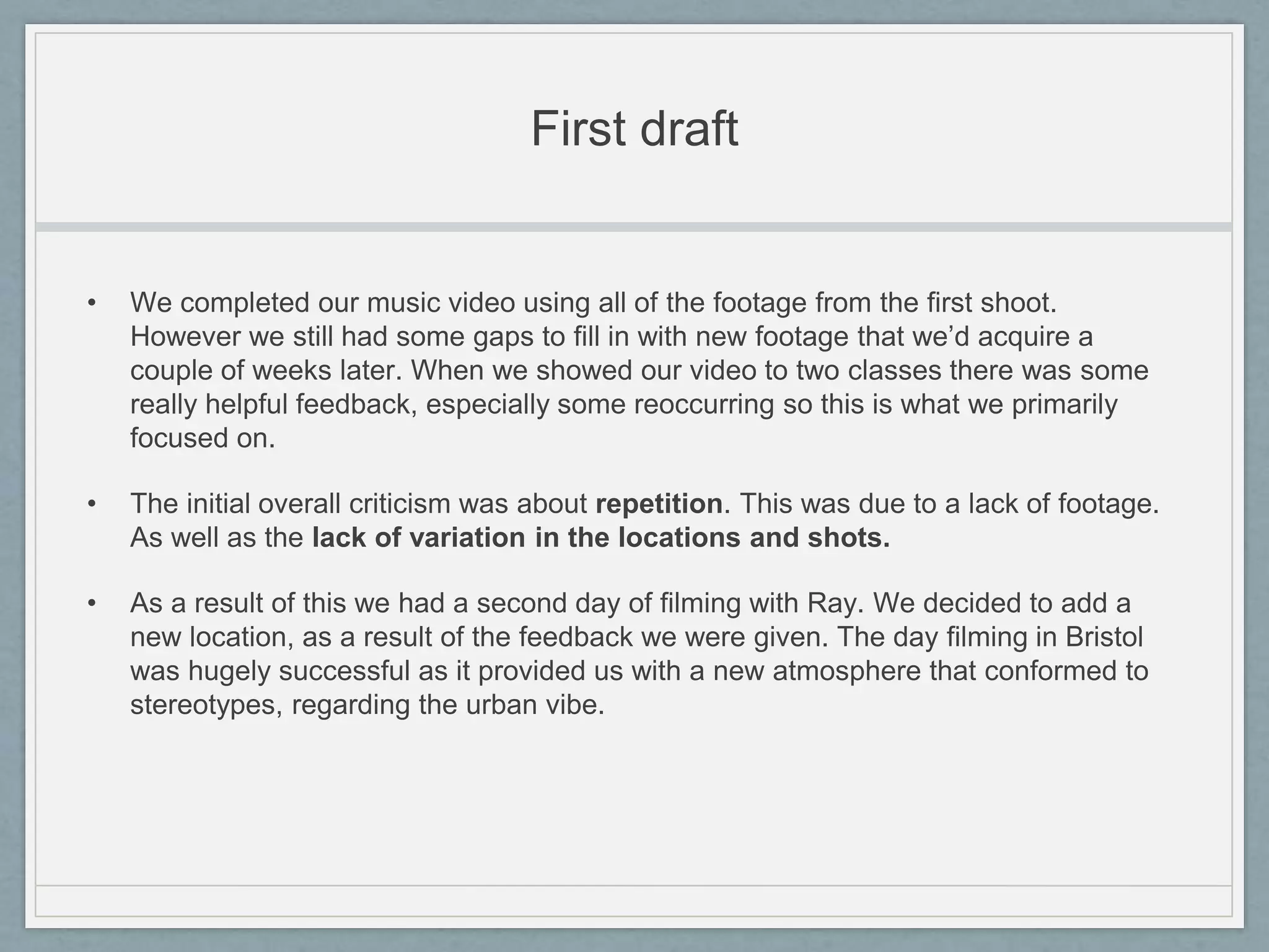 First draft
• We completed our music video using all of the footage from the first shoot.
However we still had some gaps to fill in with new footage that we’d acquire a
couple of weeks later. When we showed our video to two classes there was some
really helpful feedback, especially some reoccurring so this is what we primarily
focused on.
• The initial overall criticism was about repetition. This was due to a lack of footage.
As well as the lack of variation in the locations and shots.
• As a result of this we had a second day of filming with Ray. We decided to add a
new location, as a result of the feedback we were given. The day filming in Bristol
was hugely successful as it provided us with a new atmosphere that conformed to
stereotypes, regarding the urban vibe.
 