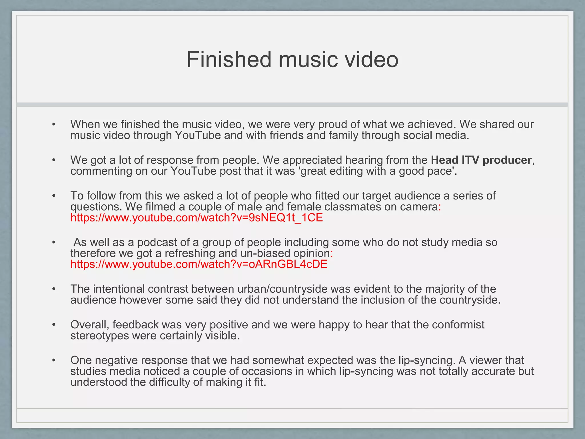 Finished music video
• When we finished the music video, we were very proud of what we achieved. We shared our
music video through YouTube and with friends and family through social media.
• We got a lot of response from people. We appreciated hearing from the Head ITV producer,
commenting on our YouTube post that it was 'great editing with a good pace'.
• To follow from this we asked a lot of people who fitted our target audience a series of
questions. We filmed a couple of male and female classmates on camera:
https://www.youtube.com/watch?v=9sNEQ1t_1CE
• As well as a podcast of a group of people including some who do not study media so
therefore we got a refreshing and un-biased opinion:
https://www.youtube.com/watch?v=oARnGBL4cDE
• The intentional contrast between urban/countryside was evident to the majority of the
audience however some said they did not understand the inclusion of the countryside.
• Overall, feedback was very positive and we were happy to hear that the conformist
stereotypes were certainly visible.
• One negative response that we had somewhat expected was the lip-syncing. A viewer that
studies media noticed a couple of occasions in which lip-syncing was not totally accurate but
understood the difficulty of making it fit.
 