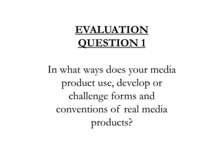 EVALUATION QUESTION 1 In what ways does your media product use, develop or challenge forms and conventions of real media products? 
