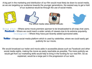 A big part in the marketing and distribution of our film would most likely be down to social media,
as we are targeting our audience towards the younger generations, the easiest way to get a hold
of our audience would be through the use of social media.
The social media sites above, include:
- Where some movie premiers sponsor to be broadcasted to all snap chat users.
– Where we could reach a wider variety of viewers due to its extreme popularity.
– Where they have just recently added sponsored adds.
– A huge social media platform which is used by celebrities, where we could easily get
publicity for our movie.
We would broadcast our trailer and movie adds in accessible places such as Facebook and other
social media sights, making the movie as easily reachable as possible. The more publicity we
would get from our marketing skills would help to bring in the funding for our next film. So as
explained, would be a large part in the progression of our work.
 