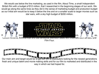 We would use below the line marketing, as used in the film, About Time, a small Independent
British film with a budget of $12 million, that I researched in the beginning stages of our work. We
would go along the same lines as they did in the sense of marketing budget and production budget
as our initial aim would be to keep it below the line and on a smaller scale to larger movies such as
star wars, with a sky high budget of $200 million.
We would aim to distribute our film through the British Film Institute (BFI) , Picture House Cinemas,
Curzon Cinema, Artificial Eye and use terrestrial television deals with channels such as BBC and
Film Four.
Our main aim and target would be to get our film to distributors looking for the newest generations
fresh and unique talent and movie making skills and for our film to marketed and distributed in the
way in which we had hoped for.
 