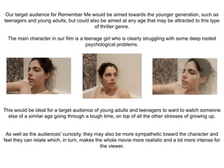 Our target audience for Remember Me would be aimed towards the younger generation, such as
teenagers and young adults, but could also be aimed at any age that may be attracted to this type
of thriller genre.
The main character in our film is a teenage girl who is clearly struggling with some deep rooted
psychological problems.
This would be ideal for a target audience of young adults and teenagers to want to watch someone
else of a similar age going through a tough time, on top of all the other stresses of growing up.
As well as the audiences' curiosity, they may also be more sympathetic toward the character and
feel they can relate which, in turn, makes the whole movie more realistic and a lot more intense for
the viewer.
 
