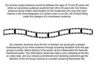 Our intention would be once the film is finished, we would gain a greater
understanding of our niche audience through screening feedback from the age
groups involved, before taking it to be shown at the independent film festivals,
mentioned earlier. This information would also help in any marketing of the film
at a later date, and any industry promotional and marketing material to get the
attention of the art house cinemas to consider screening Remember Me.
Our primary target audience would be between the ages of 15 and 25 years old,
while our secondary audience would be from 26 to 35 years old. Our tertiary
audience being middle class English art film audiences who may only have
interest in the cinematography or a certain actor in our film. All of these fitting
under the category of a mainstream audience.
 