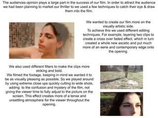 The audiences opinion plays a large part in the success of our film. In order to attract the audience
we had been planning to market our thriller to we used a few techniques to catch their eye & draw
them into the film.
We wanted to create our film more on the
visually artistic side.
To achieve this we used different editing
techniques. For example, layering two clips to
create a cross over faded effect, which in turn
created a whole new ascetic and put much
more of an eerie and contemporary edge onto
the opening.
We also used different filters to make the clips more
striking and bold.
We filmed the footage, keeping in mind we wanted it to
be as visually pleasing as possible. So we played around
by using extreme close ups quickly cutting to wide shots,
adding to the confusion and mystery of the film, not
giving the viewer time to fully adjust to the picture on the
screen. This effect creates more of a tense and
unsettling atmosphere for the viewer throughout the
opening.
 