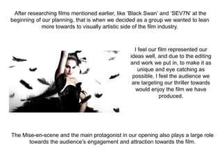 After researching films mentioned earlier, like ‘Black Swan’ and ‘SEV7N’ at the
beginning of our planning, that is when we decided as a group we wanted to lean
more towards to visually artistic side of the film industry.
I feel our film represented our
ideas well, and due to the editing
and work we put in, to make it as
unique and eye catching as
possible, I feel the audience we
are targeting our thriller towards
would enjoy the film we have
produced.
The Mise-en-scene and the main protagonist in our opening also plays a large role
towards the audience’s engagement and attraction towards the film.
 