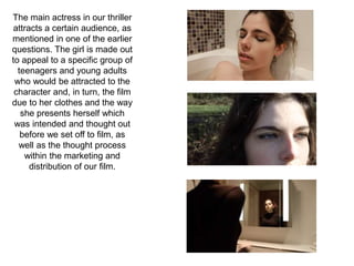 The main actress in our thriller
attracts a certain audience, as
mentioned in one of the earlier
questions. The girl is made out
to appeal to a specific group of
teenagers and young adults
who would be attracted to the
character and, in turn, the film
due to her clothes and the way
she presents herself which
was intended and thought out
before we set off to film, as
well as the thought process
within the marketing and
distribution of our film.
 