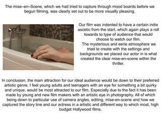 Our film was indented to have a certain indie
ascetic from the start, which again plays a roll
towards to type of audience that would
choose to watch our film.
The mysterious and eerie atmosphere we
tried to create with the settings and
backgrounds we placed our actor in is what
created the clear mise-en-scene within the
thriller.
In conclusion, the main attraction for our ideal audience would be down to their preferred
artistic genre. I feel young adults and teenagers with an eye for something a bit quirky
and unique, would be most attracted to our film. Especially due to the fact it has been
made by young and new film makers with an artistic eye in photography. All of which
being down to particular use of camera angles, editing, mise-en-scene and how we
captured the story line and our actress in a artistic and different way to which most, high
budget Hollywood films.
The mise–en–Scene, which we had tried to capture through mood boards before we
begun filming, was clearly set out to be more visually pleasing.
 