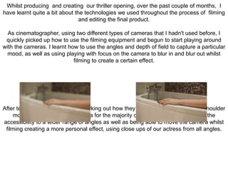Whilst producing and creating our thriller opening, over the past couple of months, I
have learnt quite a bit about the technologies we used throughout the process of filming
and editing the final product.
As cinematographer, using two different types of cameras that I hadn't used before, I
quickly picked up how to use the filming equipment and begun to start playing around
with the cameras. I learnt how to use the angles and depth of field to capture a particular
mood, as well as using playing with focus on the camera to blur in and blur out whilst
filming to create a certain effect.
After testing both cameras and working out how they work, I decided to use the shoulder
mount hand held canon camera for the majority of the filming this was due to the
accessibility to a wider range of angles as well as being able to move the camera whilst
filming creating a more personal effect, using close ups of our actress from all angles.
 