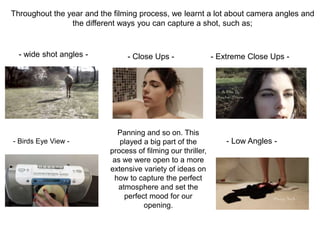 Throughout the year and the filming process, we learnt a lot about camera angles and
the different ways you can capture a shot, such as;
- wide shot angles - - Close Ups - - Extreme Close Ups -
- Low Angles -- Birds Eye View -
Panning and so on. This
played a big part of the
process of filming our thriller,
as we were open to a more
extensive variety of ideas on
how to capture the perfect
atmosphere and set the
perfect mood for our
opening.
 