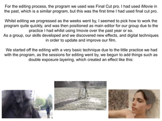 For the editing process, the program we used was Final Cut pro. I had used iMovie in
the past, which is a similar program, but this was the first time I had used final cut pro.
Whilst editing we progressed as the weeks went by, I seemed to pick how to work the
program quite quickly, and was then positioned as main editor for our group due to the
practice I had whilst using Imovie over the past year or so.
As a group, our skills developed and we discovered new effects, and digital techniques
in order to update and improve our film.
We started off the editing with a very basic technique due to the little practice we had
with the program, as the sessions for editing went by, we begun to add things such as
double exposure layering, which created an effect like this:
 