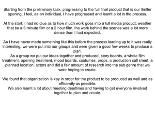 Starting from the preliminary task, progressing to the full final product that is our thriller
opening, I feel, as an individual, I have progressed and learnt a lot in the process.
At the start, I had no clue as to how much work goes into a full media product, weather
that be a 5 minute film or a 2 hour film, the work behind the scenes was a lot more
dense than I had expected.
As I have never made something like this before the process leading up to it was really
interesting, we were put into our groups and were given a good few weeks to produce a
plan.
As a group we put our ideas together and produced, story boards, a whole film
treatment, opening treatment, mood boards, costumes, props, a production call sheet, a
planned location, actors and did a fair amount of research into the sub genre that we
were hoping to create.
We found that organization is key in order for the product to be produced as well and as
efficiently as possible.
We also learnt a lot about meeting deadlines and having to get everyone involved
together to plan and create.
 