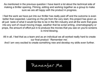 As mentioned in the previous question I have learnt a lot about the technical side of
making a thriller opening. Filming, editing and working together as a group to make
sure we are all happy with the product in progress.
I feel the work we have put into our thriller has really paid off and the outcome is even
better than expected. Learning on the job from the very start, this project has given us
all just taste of what it would be like to be in the film industry and all the work that goes
into any sort of visual moving image, weather that be script writing, cinematography or
props, the amount of effort put in to produce the movies that you see on you're screens
is mind blowing.
All in all, I feel that as a team and as an individual we all worked really hard to create
our final product ‘ Remember me’.
And I am very excited to create something new and develop my skills even further.
 