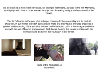 We also looked at non-linear narratives, for example flashbacks, as used in the film Memento,
which plays with time in order to meet its objective of creating intrigue and suspense for the
viewer.
The film's flashes to the past give a deeper meaning to the screenplay and its central
character. In our thriller, the flash backs create more of a slow reveal and also produces a
greater understanding of the storyline and our main character, but in a more vague and eerie
way with the use of blurred and confused flash backs, helping the viewer to relate with the
confusion and dismay of the young girl in our thriller.
Stills of the flashbacks in
our thriller.
 