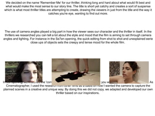 We decided on the name 'Remember Me' for our thriller, thinking long and hard about what would fit best and
what would make the most sense to our story line. The title is short yet catchy and creates a sort of suspense
which is what most thriller titles are attempting to create, drawing the viewers in just from the title and the way it
catches you're eye, wanting to find out more.
The use of camera angles played a big part in how the viewer sees our character and the thriller in itself. In the
thrillers we researched you can tell a lot about the style and mood that the film is aiming to set through camera
angles and lighting. For instance in the Se7en opening, the quick editing from shot to shot and unexplained eerie
close ups of objects sets the creepy and tense mood for the whole film.
In our opening, we matched the 'convention of certain camera angles that you would expect to see in a thriller. As
Cinematographer, I used the research from other films as a basis on how I wanted the camera to capture the
planned scenes in a creative and unique way. By doing this we did not copy, we adapted and developed our own
thriller based on our inspirations.
 