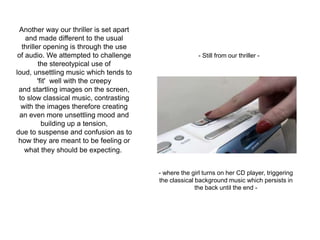 Another way our thriller is set apart
and made different to the usual
thriller opening is through the use
of audio. We attempted to challenge
the stereotypical use of
loud, unsettling music which tends to
'fit' well with the creepy
and startling images on the screen,
to slow classical music, contrasting
with the images therefore creating
an even more unsettling mood and
building up a tension,
due to suspense and confusion as to
how they are meant to be feeling or
what they should be expecting.
- Still from our thriller -
- where the girl turns on her CD player, triggering
the classical background music which persists in
the back until the end -
 