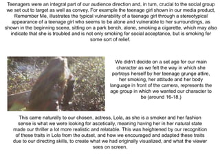 Teenagers were an integral part of our audience direction and, in turn, crucial to the social group
we set out to target as well as convey. For example the teenage girl shown in our media product,
Remember Me, illustrates the typical vulnerability of a teenage girl through a stereotypical
appearance of a teenage girl who seems to be alone and vulnerable to her surroundings, as
shown in the beginning scene, sitting on a park bench, alone, smoking a cigarette, which may also
indicate that she is troubled and is not only smoking for social acceptance, but is smoking for
some sort of relief.
We didn't decide on a set age for our main
character as we felt the way in which she
portrays herself by her teenage grunge attire,
her smoking, her attitude and her body
language in front of the camera, represents the
age group in which we wanted our character to
be (around 16-18.)
This came naturally to our chosen, actress, Lola, as she is a smoker and her fashion
sense is what we were looking for ascetically, meaning having her in her natural state
made our thriller a lot more realistic and relatable. This was heightened by our recognition
of these traits in Lola from the outset, and how we encouraged and adapted these traits
due to our directing skills, to create what we had originally visualized, and what the viewer
sees on screen.
 