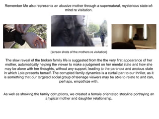 Remember Me also represents an abusive mother through a supernatural, mysterious state-of-
mind re visitation.
(screen shots of the mothers re visitation)
The slow reveal of the broken family life is suggested from the the very first appearance of her
mother, automatically helping the viewer to make a judgment on her mental state and how she
may be alone with her thoughts, without any support, leading to the paranoia and anxious state
in which Lola presents herself. The corrupted family dynamics is a curtail part to our thriller, as it
is something that our targeted social group of teenage viewers may be able to relate to and can,
perhaps, empathize with.
As well as showing the family corruptions, we created a female orientated storyline portraying an
a typical mother and daughter relationship.
 