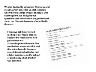 We also decided to spread our film by word of
mouth, which benefited us a lot especially
when there is a large amount of people who
like the genre. We also gave out
questionnaires to make sure we got feedback
about our film and the result of who liked it
the most.
I think we got the preferred
reading of our media product
because the feedback we had
gotten back was
acknowledgement how the film
could relate into student life and
this not only made the piece
more interesting but it also had
a lot of awareness on the subject
of psychology which this film
was based on.
 