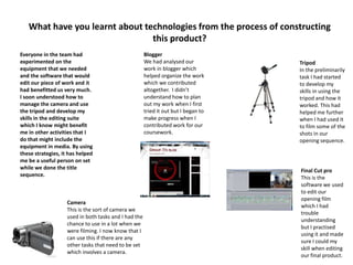 What have you learnt about technologies from the process of constructing
this product?
Everyone in the team had
experimented on the
equipment that we needed
and the software that would
edit our piece of work and it
had benefitted us very much.
I soon understood how to
manage the camera and use
the tripod and develop my
skills in the editing suite
which I know might benefit
me in other activities that I
do that might include the
equipment in media. By using
these strategies, it has helped
me be a useful person on set
while we done the title
sequence.
Tripod
In the preliminarily
task I had started
to develop my
skills in using the
tripod and how it
worked. This had
helped me further
when I had used it
to film some of the
shots in our
opening sequence.
Camera
This is the sort of camera we
used in both tasks and I had the
chance to use in a lot when we
were filming. I now know that I
can use this if there are any
other tasks that need to be set
which involves a camera.
Final Cut pro
This is the
software we used
to edit our
opening film
which I had
trouble
understanding
but I practised
using it and made
sure I could my
skill when editing
our final product.
Blogger
We had analysed our
work in blogger which
helped organize the work
which we contributed
altogether. I didn’t
understand how to plan
out my work when I first
tried it out but I began to
make progress when I
contributed work for our
coursework.
 