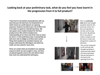 Looking back at your preliminary task, what do you feel you have learnt in
the progression from it to full product?
I have learnt to be patient and productive with my
work because the task had a lot of potential in it
which meant we could improve our opening
sequence. However we had to put a lot of effort into
it to make it as good as it should have been. We
were given more creative freedom for the final
product of our film which included more
understanding of our shots and of the mise en scene
we shot in. In the preliminary task, it seemed like we
had more rules to oblige to as there were certain
things that needed to be included, however we
always understood the 180 degree rule which we
made sure was valued in every shot.
There are certain shots we included in our opening
sequence which we were taught in class, and they
are placed opposite and on the next slide to show
how much we understood the techniques.
This is a continuity
shot which we thought
would be ideal for this
particular action of a
boy running down a
corridor and turning
the corner. By placing
this in our piece it
made it simpler to tell
the story in order and
still grab the audience’s
attention.
This can be compared
to the shot we had
thought up below, it
shows we had copied
the same technique
that we had done in
the task to the
opening of our film.
 