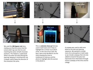 We used the 180 degree rule here,
making sure that the action that the
camera didn’t go over the line and
matching the action of both character
positions. This helped us understand
what to do when we were filming the
opening, keeping in mind that the rule
is always used to keep the direction of
the characters the same.
This is a extreme close up that was
used in both tasks and it helps to
highlight the a certain issue which
arises. In the case of our task, the
boy is late so we decided to use the
clock showing the time to
emphasise his lateness and the
phone to highlight who the women
in the photo is.
A cutaway was used to add more
detail to the task and opening
sequence. We wanted to include
more of an atmosphere in both tasks
so we include cutaways that not only
added to mood of the piece but
expressed more information through
various cutaways of the time and the
college.
 