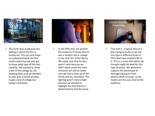 • This forth shot emphasise the
setting in which the film is
mostly set. This not only helps
us understand what the film
could involve but we also get
to know what type of film this
could be. We wanted to show
areas of the college by not
showing faces and we decided
to shot with a tinted window
to get a feel of college but
doing it discreetly.
• This shot is a typical shot of a
boy trying to study, as we see
this type in different kinds of
films that have students life in
it. This is a crane shot which we
thought might be ideal for this
type of action. We wanted to
support the stereotype of
teenagers going on their
phones while revising , so we
made sure this was clear to the
audience.
• In this fifth shot, we wanted
the audience to know that he
was a student still in college
so we shot this in the library.
We made sure that his face
wasn’t seen because we
didn’t want unveil the main
character yet and so made
sure we had a close up of the
hands and his shoulders. The
lighting wasn’t natural light
because we wanted to
highlight the fact that he is
determined to find this book.
 