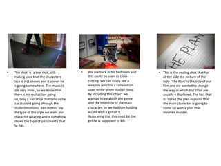 • This shot is a low shot, still
making sure that the characters
face is not shown and it shows he
is going somewhere. The music is
still very slow , so we know that
there is no real action going
on, only a narrative that tells us he
is a student going through the
student motions. His clothes are
the type of the style we want our
character wearing and it somehow
shows the type of personality that
he has.
• We are back in his bedroom and
this could be seen as cross
cutting. We can easily see a
weapon which is a convention
used in the genre thriller films.
By including this object we
wanted to establish the genre
and the intention of the main
character, so we had him holding
a card with a girl on it,
illustrating that this must be the
girl he is supposed to kill.
• This is the ending shot that has
at the side the picture of the
lady. ‘The Plan’ is the title of our
film and we wanted to change
the way in which the titles are
usually y displayed. The fact that
its called the plan explains that
the main character is going to
come up with a plan that
involves murder.
 