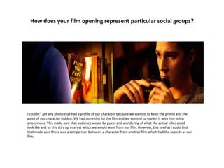 How does your film opening represent particular social groups?
I couldn’t get any photo that had a profile of our character because we wanted to keep the profile and the
guise of our character hidden. We had done this for the film and we wanted to market it with him being
anonymous. This made sure that audience would be guess and wondering of what the actual killer could
look like and so this stirs up interest which we would want from our film. However, this is what I could find
that made sure there was a comparison between a character from another film which had the aspects as our
film.
 