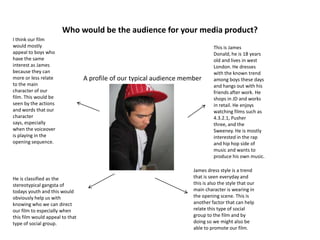 Who would be the audience for your media product?
A profile of our typical audience member
This is James
Donald, he is 18 years
old and lives in west
London. He dresses
with the known trend
among boys these days
and hangs out with his
friends after work. He
shops in JD and works
in retail. He enjoys
watching films such as
4.3.2.1, Pusher
three, and the
Sweeney. He is mostly
interested in the rap
and hip hop side of
music and wants to
produce his own music.
I think our film
would mostly
appeal to boys who
have the same
interest as James
because they can
more or less relate
to the main
character of our
film. This would be
seen by the actions
and words that our
character
says, especially
when the voiceover
is playing in the
opening sequence.
He is classified as the
stereotypical gangsta of
todays youth and this would
obviously help us with
knowing who we can direct
our film to especially when
this film would appeal to that
type of social group.
James dress style is a trend
that is seen everyday and
this is also the style that our
main character is wearing in
the opening scene. This is
another factor that can help
relate this type of social
group to the film and by
doing so we might also be
able to promote our film.
 