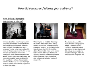 How did you attract/address your audience?
How did we attempt to
engage our audience?
In this shot we have one of our production
companies displayed in white text which is
very simple and recognisable. The music
starts to play in the background which
consists of a guitar being strummed and it
helps set the atmosphere of the film we are
about to see. There are trees in the
background and as the camera pans down
we see the sign saying ‘Harrow College.’ We
immediately start to understand that this
film could be in a college. We wanted to
establish this because we know this might
relate to some of our audiences experience
by being in a college.
This shot gives an insight to the college
life and the atmosphere that is felt. By
introducing this shot, it seemed to help
engage our audience further by beginning
to understand what this film could be
about. We wanted to make sure it related
to the student of today so the natural
approach of filming unexpectedly when a
group of teenagers went through the
door helped emphasise the motion of
student life.
This shot continues with the
main character waking up and
we get a low angle of the
characters body, directing the
attention to his feet. We wanted
it to natural so we decided to
have him with night clothes to
emphasise him rising from bed.
 