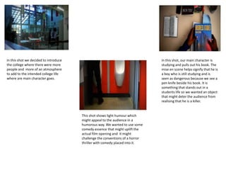 In this shot we decided to introduce
the college where there were more
people and more of an atmosphere
to add to the intended college life
where are main character goes.
This shot shows light humour which
might appeal to the audience in a
humorous way. We wanted to use some
comedy essence that might uplift the
actual film opening and it might
challenge the conventions of a horror
thriller with comedy placed into it.
In this shot, our main character is
studying and pulls out his book. The
mise en scene helps signify that he is
a boy who is still studying and is
seen as dangerous because we see a
pen knife beside his book. It is
something that stands out in a
students life so we wanted an object
that might deter the audience from
realising that he is a killer.
 