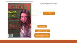 Eye contact
Masthead and Pull Quote in
large red font.
Straight face , no smile.
Representing the “bad girl”
Masthead copied on the
bottom of the page to attract
attention to the other stories
My own magazine annotated.
 