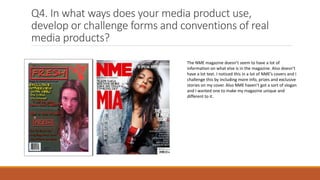Q4. In what ways does your media product use,
develop or challenge forms and conventions of real
media products?
The NME magazine doesn’t seem to have a lot of
information on what else is in the magazine. Also doesn’t
have a lot text. I noticed this in a lot of NME’s covers and I
challenge this by including more info, prizes and exclusive
stories on my cover. Also NME haven’t got a sort of slogan
and I wanted one to make my magazine unique and
different to it.
 