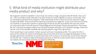 5. What kind of media institution might distribute your
media product and why?
My magazine would be available in most shops but mostly in large companies like WH Smith, Tesco and
etc… Also my readers could subscribe to an app so they can read it digitally as well as a hard copy. Time
Inc will publish and disturb my magazine. They could easily do this as they can do the same for a large
company like NME. They also have the expertise to promote my magazine. A new issue of Fresh will come
out monthly as it gives the customer a good range of time to buy the issue before the next one comes
out. Also every year, Fresh will sponsor a festival/gig where the people choose who performs. The reason
for this is because my target audience are the kind of people who goes out to festivals and gigs. There will
also be a lot of merchandise available like clothing apparel, mugs, key rings and etc…
Fresh would have is own website, Twitter account and even a Facebook profile. The reason for this is
because this will be the easiest and cheapest way to promote Fresh also my target demographic are the
younger generation and will be on social media sites such as these or at least have access to the internet
to view the site. I wanted a large technological presence as I feel this is the easiest way to connect with
my readers and successfully promote my magazine efficiently.
Time Inc also produce
and distribute NME
magazines.
 