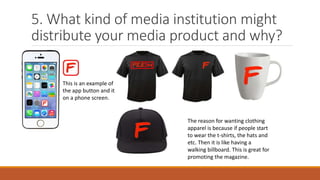 5. What kind of media institution might
distribute your media product and why?
This is an example of
the app button and it
on a phone screen.
The reason for wanting clothing
apparel is because if people start
to wear the t-shirts, the hats and
etc. Then it is like having a
walking billboard. This is great for
promoting the magazine.
 