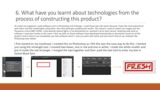 6. What have you learnt about technologies from the
process of constructing this product?
To create my magazine I used software such as Photoshop and InDesign. I used these two soft wares because I have the most experience
with them and feel comfortable using them. Also they both give professional results. The camera I used to collect my images was the
Panasonic Lumix DMC-FZ200. I only wanted natural lights in my photoshoot as I wanted it all to look natural. Anything new tools or
software I used was mainly on the cover. I feel my skills on these software have developed dramatically as during the construct of the
project I learnt how to use completely use new software which I now can work with easily and also learnt how to use software like
Photoshop even better.
I first started on my masthead, I created this on Photoshop as I felt this was the easy way to do this. I started
just using the rectangle tool. I created two boxes, one in red and one in white. I made the white smaller and
put it inside the red rectangle. I merged the two together and then used the text tool to enter my text in
Daniel Black font.
 