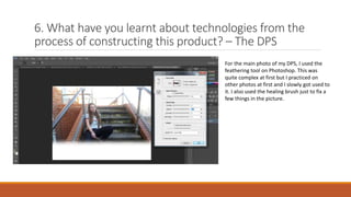 6. What have you learnt about technologies from the
process of constructing this product? – The DPS
For the main photo of my DPS, I used the
feathering tool on Photoshop. This was
quite complex at first but I practiced on
other photos at first and I slowly got used to
it. I also used the healing brush just to fix a
few things in the picture.
 