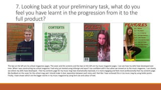 7. Looking back at your preliminary task, what do you
feel you have learnt in the progression from it to the
full product?
The two on the left are my school magazines pages. The cover and the contents and the two on the left are my music magazine pages. I can see how my skills have developed over
time. When I was constructing my school magazine I had only just started using InDesign and wasn’t too confident with it but when we moved on to the music magazine, I can clearly
see where my skills have developed . I feel my contents page for my music mag have dramatically improved, it is more engaging and feels more professionally than my contents page.
My feedback on the cover for the school mag said I should make it clear separation between each story and I feel like I have achieved this in my music mag by using bullet points.
Finally, I have shown which are the bigger stories in my music magazine by using font size and colour of text.
 