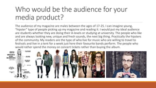 Who would be the audience for your
media product?
The audience of my magazine are males between the ages of 17-25. I can imagine young,
“hipster” type of people picking up my magazine and reading it. I would put my ideal audience
are students whether they are doing their A-levels or studying at university. The people who like
and are always looking new, unique and fresh sounds, the next big thing. Practically the hipsters
of the community. My readers are the type of who live for music who are willing to travel to
festivals and live in a tent for a week just here their favourite bands perform. The people who
would rather spend the money on concert tickets rather than buying the album.
 