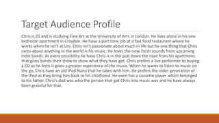Target Audience Profile
Chris is 21 and is studying Fine Art at the University of Arts in London. He lives alone in his one
bedroom apartment in Croydon. He have a part time job at a fast food restaurant where he
works when he isn’t at Uni. Chris isn’t passionate about much in life but he one thing that Chris
cares about anything in the world is his music. He loves the new, fresh sounds from upcoming
indie bands. At every possibility he have Chris is in the pub down the road from his apartment
that gives bands their show to show what they have got. Chris prefers a live performer to buying
a CD as he feels it gives a greater experience of the music. When he wants to listen to music on
the go, Chris have an old iPod Nano that he takes with him. He prefers the older generation of
the IPod as they bring him back to his childhood. He even has a cassette player which belonged
to his father. Chris’s dad was who the person that got Chris into music was and he have always
been grateful for that.
 