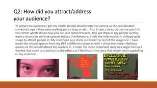 To attract my audience I got my model to look directly into the camera as this would catch
someone’s eye if they were walking past a shop or etc… Also I have a clear, distinctive patch in
the corner which shows how you can win concert tickets. This will draw in any people as they
want a chance to win free concert tickets. Furthermore, I held the information in a blood splat
shape to attract people in. My masthead also sticks out from the rest of the magazine. I have
made the my pull quotes from my DPS a different colour as well. I chose the more rebellious
quotes as this would attract the readers in. I made the more important story in a larger font as I
wanted that story to stand out to the others as I feel that is the story that would more appealing
to my audience.
Q2: How did you attract/address
your audience?
 