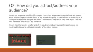Q2: How did you attract/address your
audience?
I made my magazine considerably cheaper than other magazines as people have less money
especially my target audience. Most of my readers are going to be students at university or at
college so they will be living on a student’s income and they would only have a part time job.
This addresses and attracts my audience.
I made he other stories smaller and all in red, this is not very eye catching so I added my
masthead in to eye to address the reader of the other stories.
 